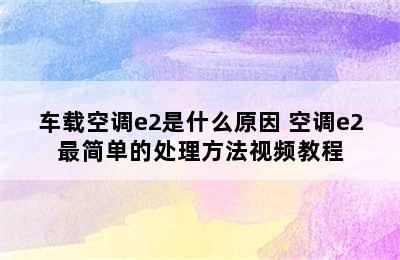 车载空调e2是什么原因 空调e2最简单的处理方法视频教程